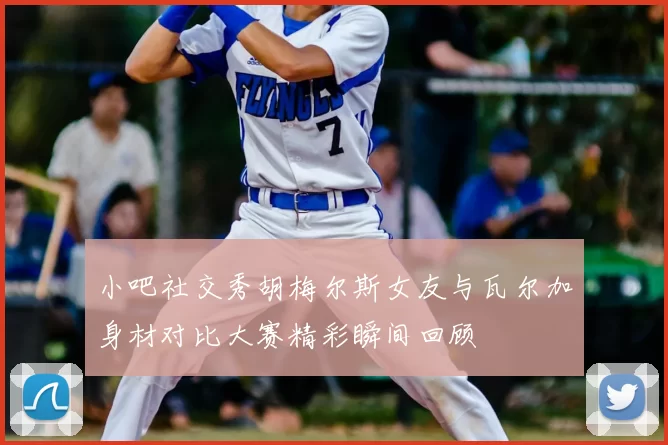 小吧社交秀胡梅尔斯女友与瓦尔加身材对比大赛精彩瞬间回顾