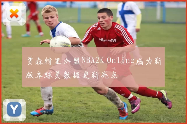 贾森特里加盟NBA2K Online成为新版本球员数据更新亮点