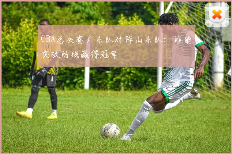 CBA总决赛广东队对阵山东队：谁能突破防线赢得冠军
