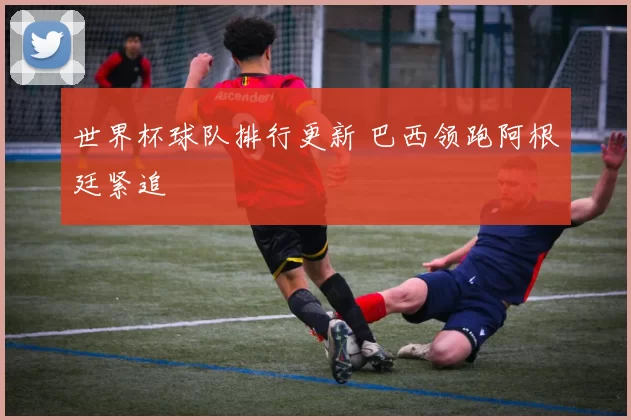 世界杯球队排行更新 巴西领跑阿根廷紧追