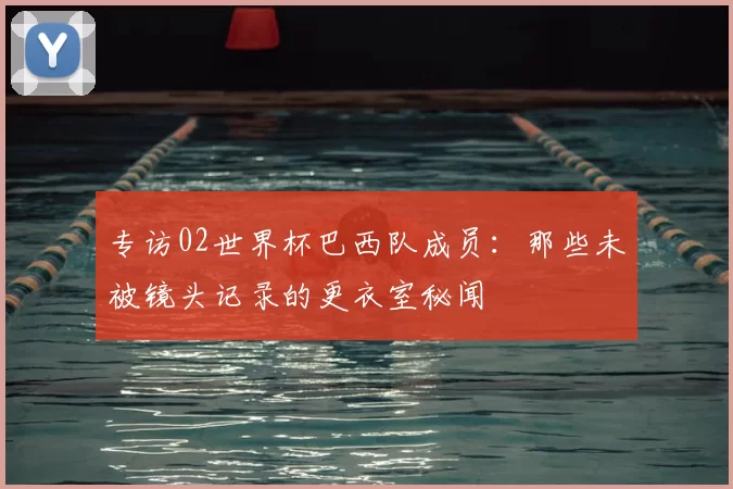 专访02世界杯巴西队成员：那些未被镜头记录的更衣室秘闻