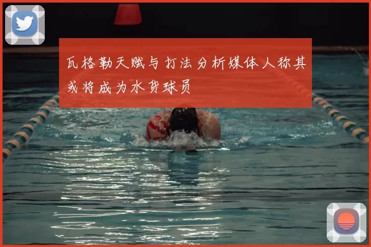 瓦格勒天赋与打法分析媒体人称其或将成为水货球员