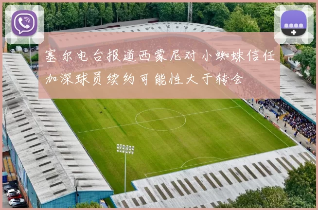 塞尔电台报道西蒙尼对小蜘蛛信任加深球员续约可能性大于转会