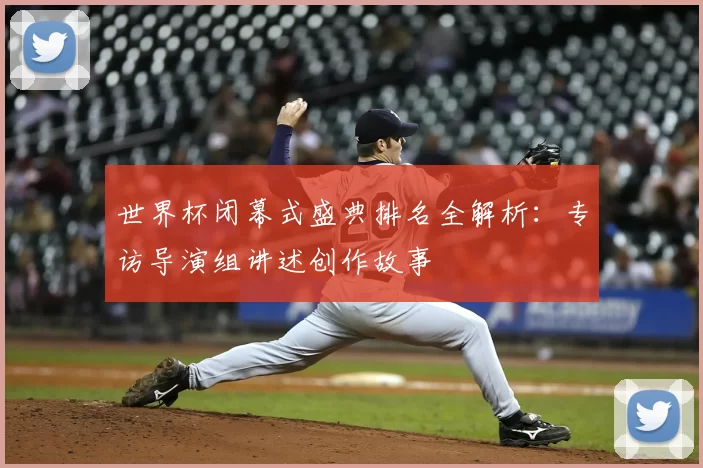 世界杯闭幕式盛典排名全解析：专访导演组讲述创作故事
