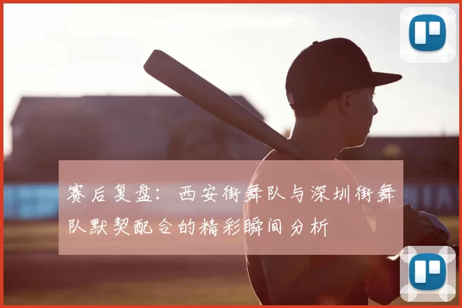 赛后复盘:西安街舞队与深圳街舞队默契配合的精彩瞬间分析