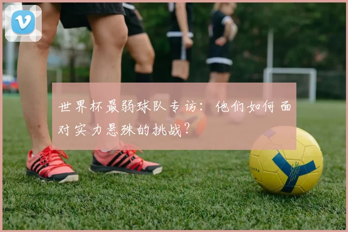 世界杯最弱球队专访:他们如何面对实力悬殊的挑战?