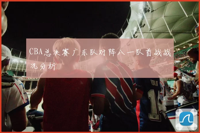 CBA总决赛广东队对阵八一队首战战况分析