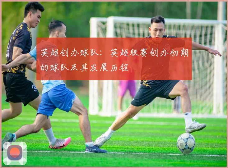 英超创办球队:英超联赛创办初期的球队及其发展历程