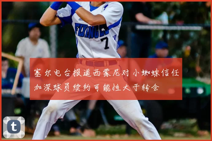 塞尔电台报道西蒙尼对小蜘蛛信任加深球员续约可能性大于转会