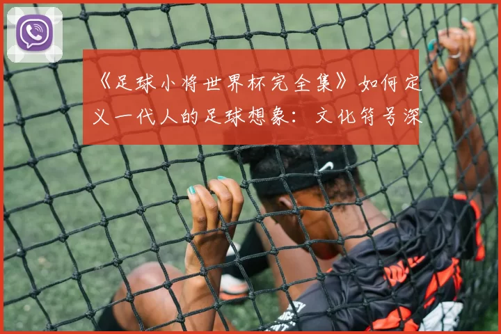 《足球小将世界杯完全集》如何定义一代人的足球想象：文化符号深度解读