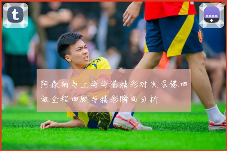 阿森纳与上海海港精彩对决录像回放全程回顾与精彩瞬间分析