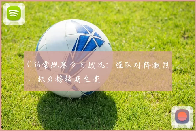 CBA常规赛今日战况：强队对阵激烈，积分榜格局生变