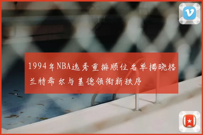 1994年NBA选秀重排顺位名单揭晓格兰特希尔与基德领衔新秩序