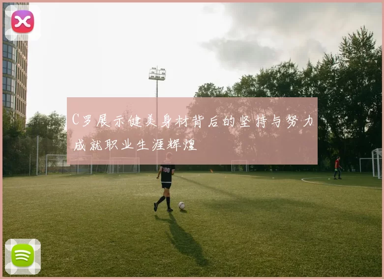 C罗展示健美身材背后的坚持与努力成就职业生涯辉煌