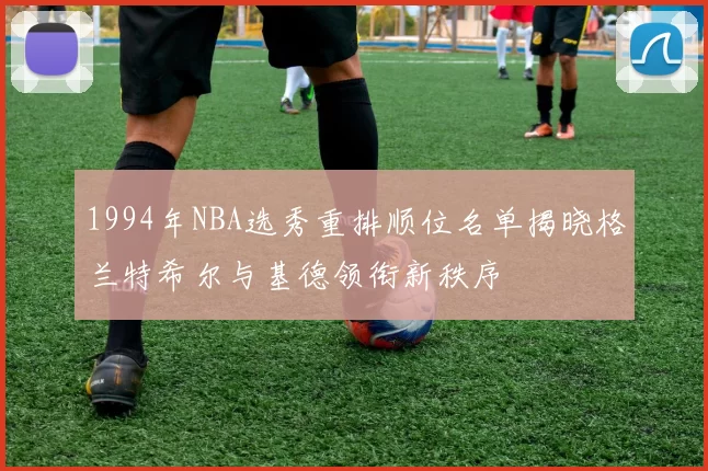 1994年NBA选秀重排顺位名单揭晓格兰特希尔与基德领衔新秩序