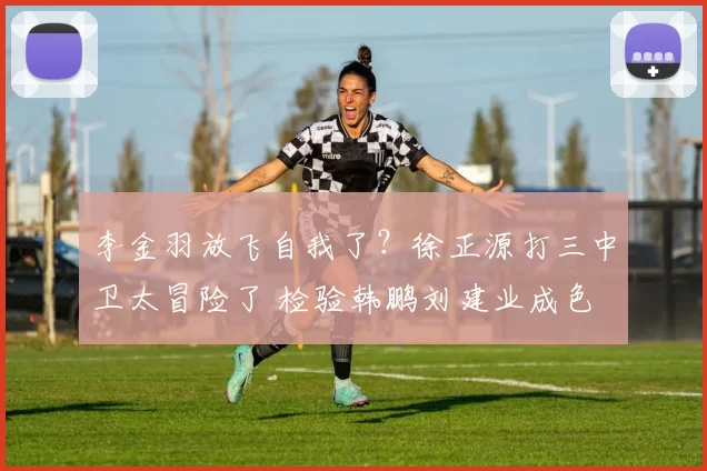 李金羽放飞自我了?徐正源打三中卫太冒险了 检验韩鹏刘建业成色