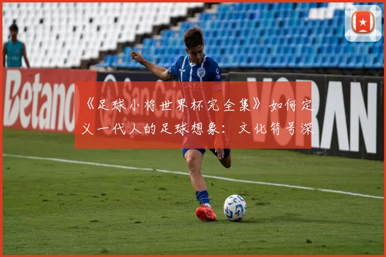 《足球小将世界杯完全集》如何定义一代人的足球想象:文化符号深度解读