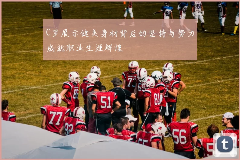 C罗展示健美身材背后的坚持与努力成就职业生涯辉煌