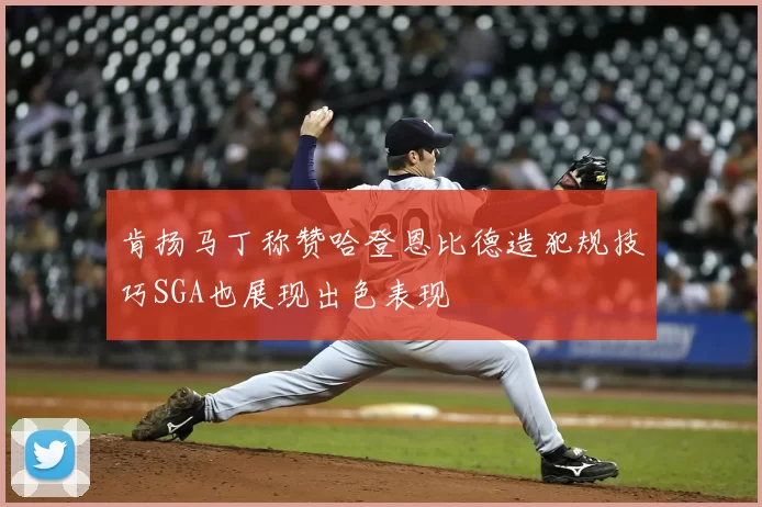 肯扬马丁称赞哈登恩比德造犯规技巧SGA也展现出色表现