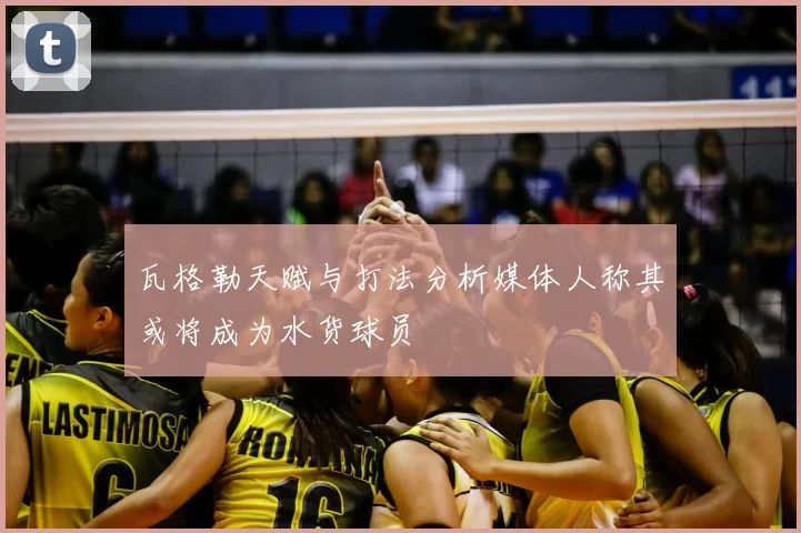 瓦格勒天赋与打法分析媒体人称其或将成为水货球员