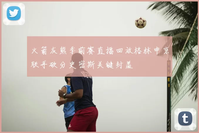 火箭灰熊季前赛直播回放格林申京联手砍分史密斯关键封盖