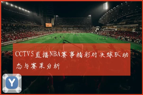 CCTV5直播NBA赛事精彩对决球队动态与赛果分析