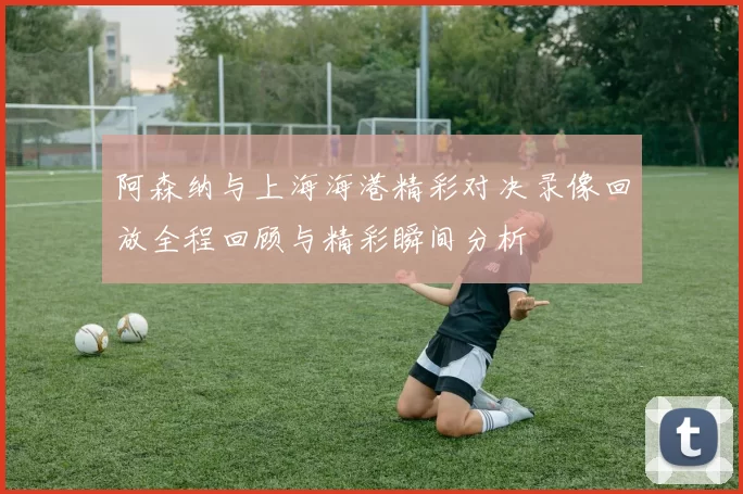 阿森纳与上海海港精彩对决录像回放全程回顾与精彩瞬间分析