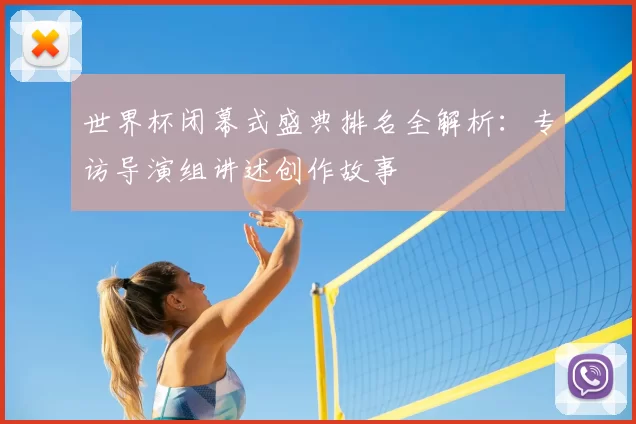 世界杯闭幕式盛典排名全解析：专访导演组讲述创作故事