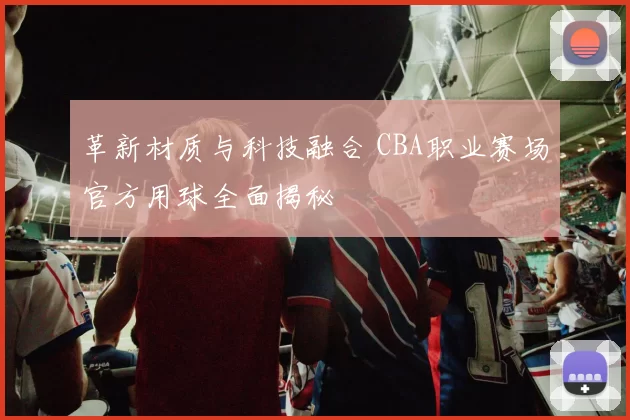 革新材质与科技融合 CBA职业赛场官方用球全面揭秘