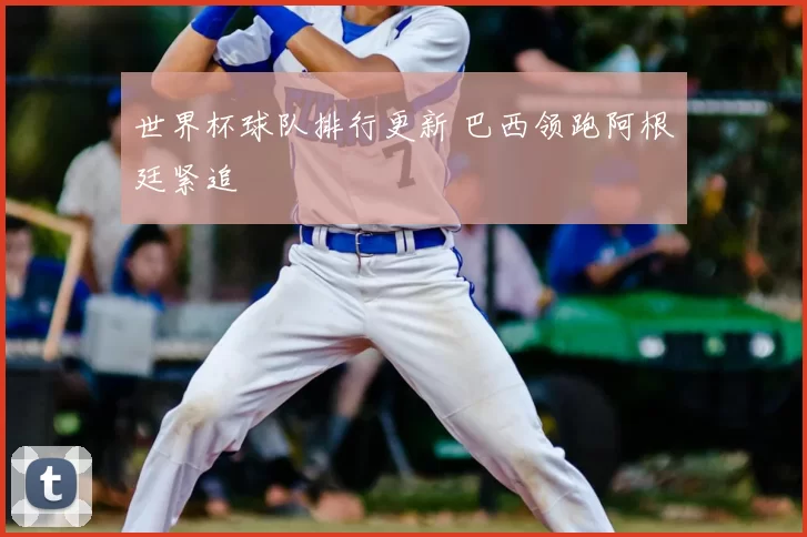 世界杯球队排行更新 巴西领跑阿根廷紧追