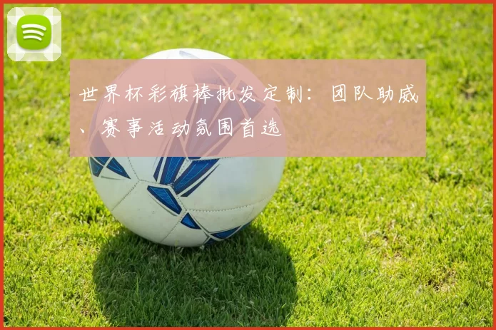 世界杯彩旗棒批发定制：团队助威、赛事活动氛围首选