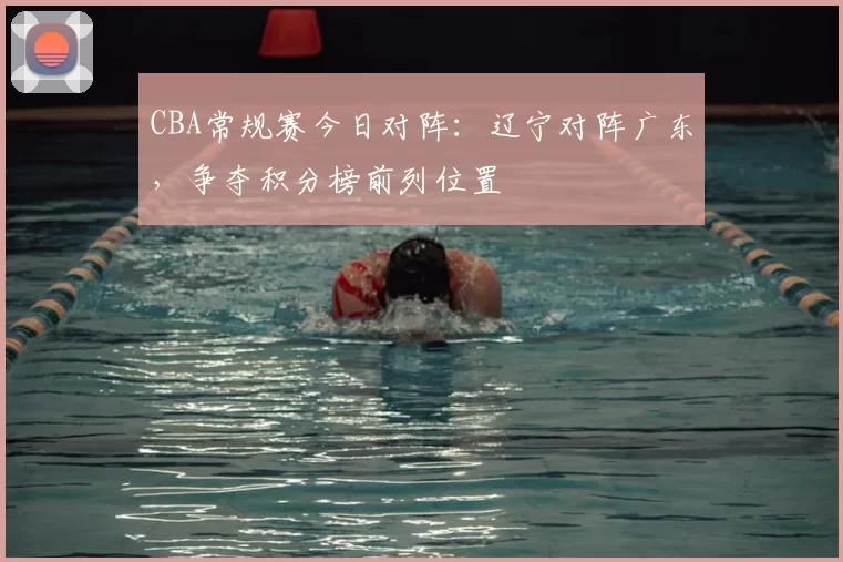 CBA常规赛今日对阵:辽宁对阵广东,争夺积分榜前列位置
