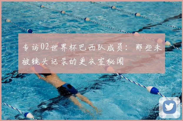 专访02世界杯巴西队成员:那些未被镜头记录的更衣室秘闻