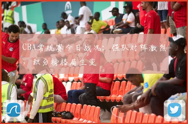 CBA常规赛今日战况:强队对阵激烈,积分榜格局生变