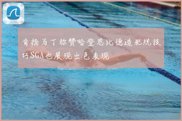 肯扬马丁称赞哈登恩比德造犯规技巧SGA也展现出色表现