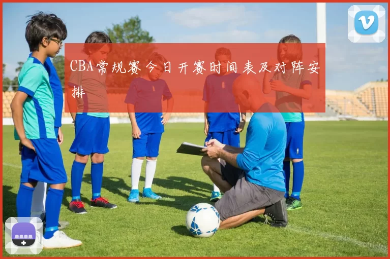 CBA常规赛今日开赛时间表及对阵安排