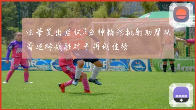 法蒂复出后仅3分钟精彩挑射助摩纳哥逆转战胜对手再创佳绩
