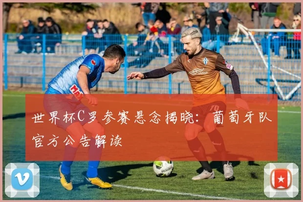 世界杯C罗参赛悬念揭晓:葡萄牙队官方公告解读