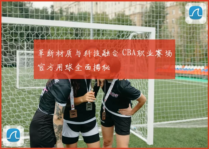 革新材质与科技融合 CBA职业赛场官方用球全面揭秘